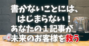 書かないことには、はじまらない！あなたの１記事が未来のお客様を救う