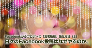 Facebookからブログへの集客動線強化方法（２）日々のFacebook投稿はなぜやるのか。