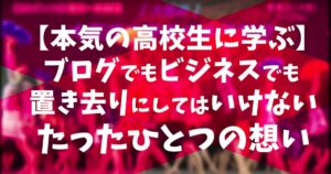 【本気の高校生に学ぶ】ブログでもビジネスでも置き去りにしてはいけないたったひとつの想い