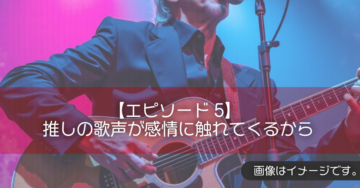 【エピソード5】推しの歌声が感情に触れてくるから