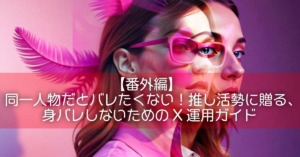 【番外編】同一人物だとバレたくない！推し活勢に贈る、身バレしないためのX運用ガイド