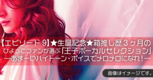 【エピソード9】★生誕記念★箱推し歴３ヶ月のひよっこファンが選ぶ「王子ボーカルセレクション」―あまーいハイトーン・ボイスでメロメロになれ！―