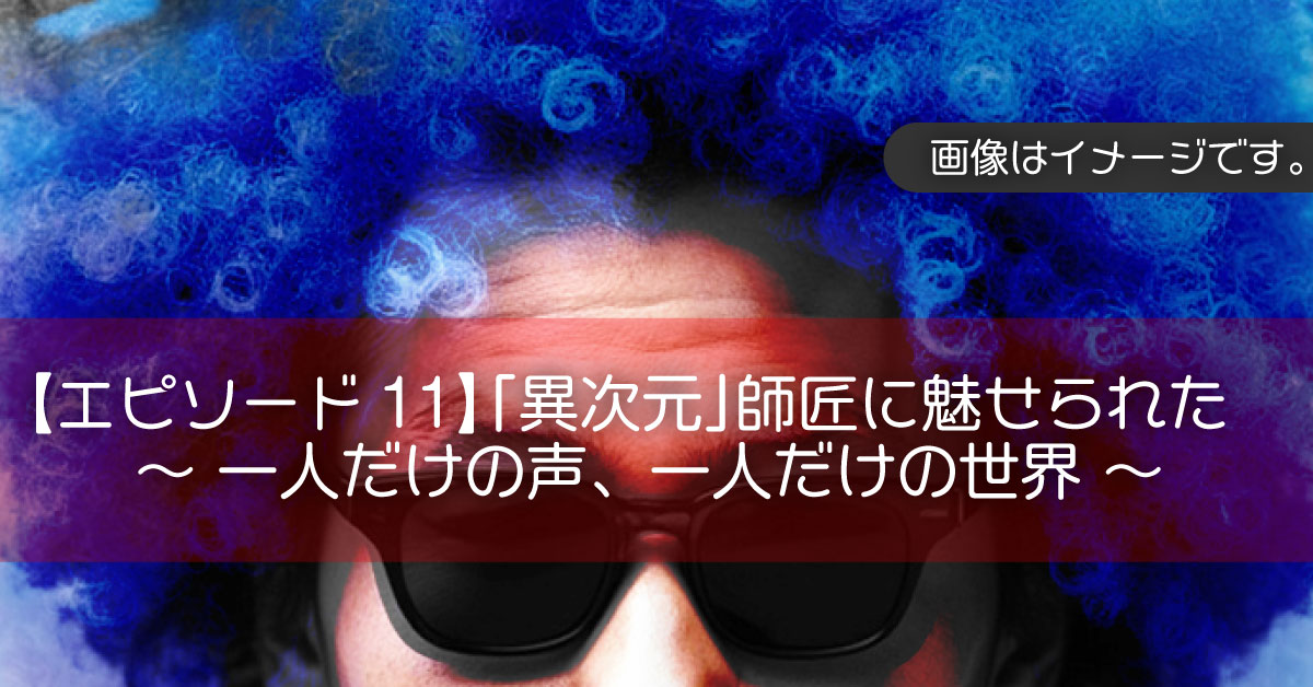 【エピソード11】「異次元」師匠に魅せられた 〜一人だけの声、一人だけの世界〜