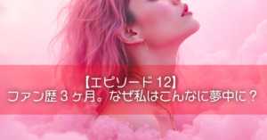 【エピソード12】ファン歴3ヶ月。なぜ私はこんなに夢中に？