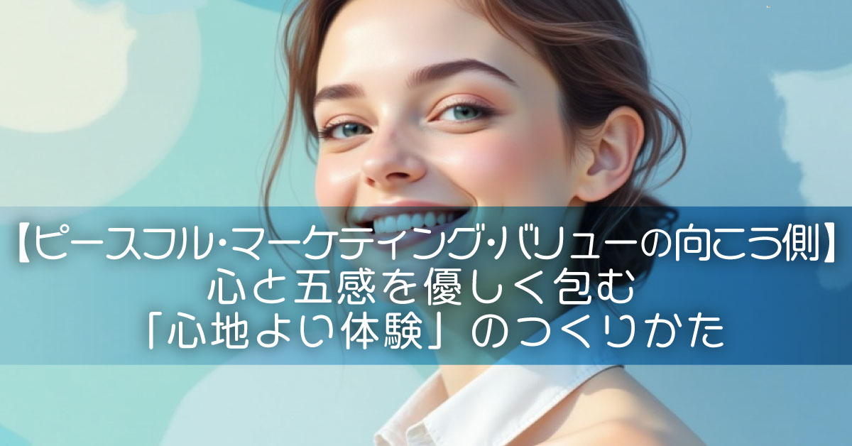 【ピースフル・マーケティング・バリューの向こう側】心と五感を優しく包む「心地よい体験」のつくりかた