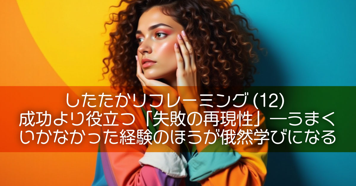 したたかリフレーミング(12)成功より役立つ「失敗の再現性」―うまくいかなかった経験のほうが俄然学びになる
